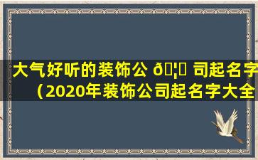 大气好听的装饰公 🦍 司起名字（2020年装饰公司起名字大全霸气）